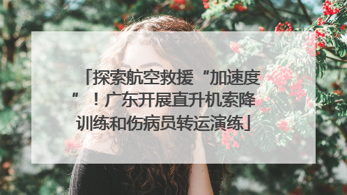 探索航空救援“加速度”！广东开展直升机索降训练和伤病员转运演练